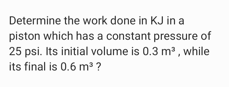 Determine the work done in KJ in a
piston which has a constant pressure of
25 psi. Its initial volume is 0.3 m3 , while
its final is 0.6 m3 ?
