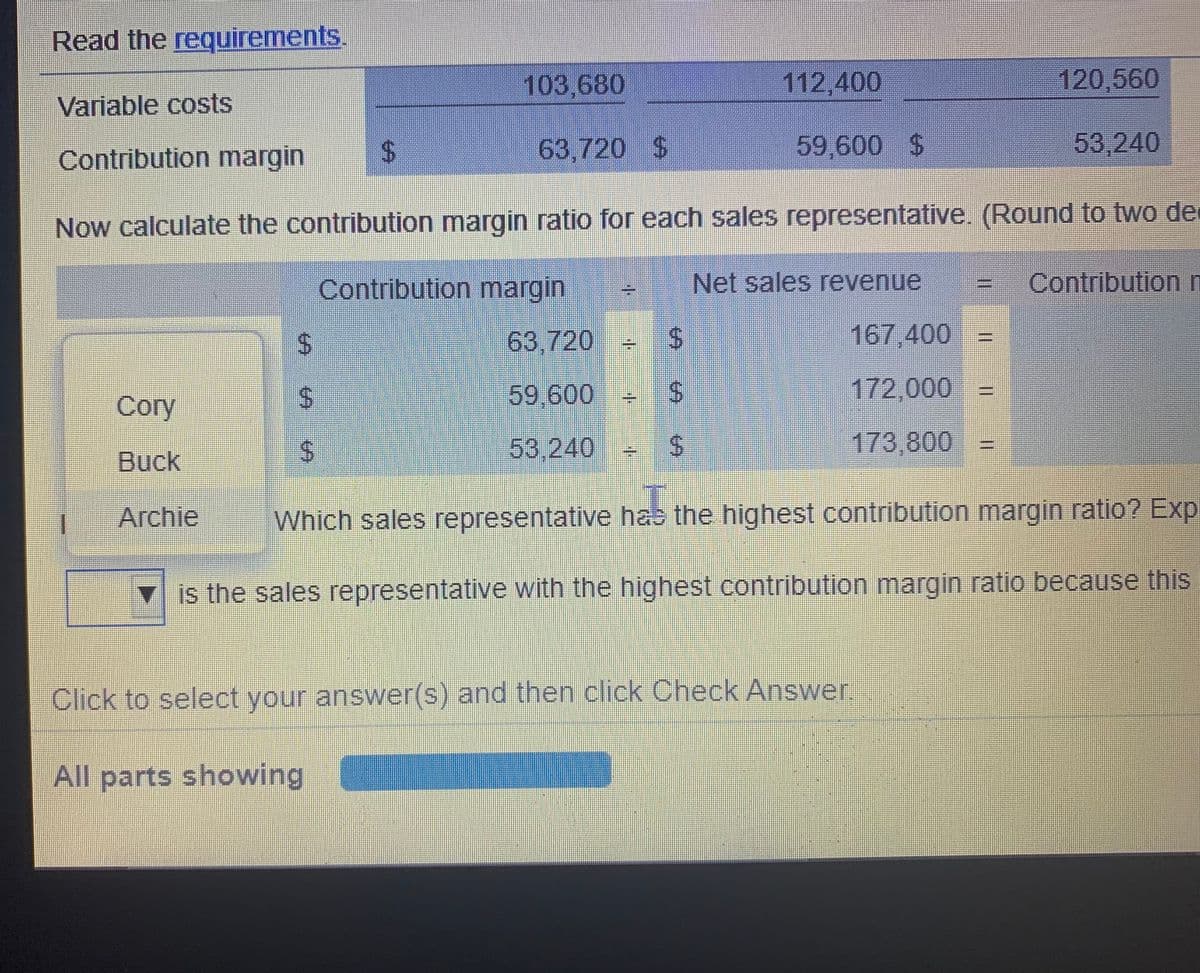 Read the requirements.
103,680
112,400
120,560
Variable costs
Contribution margin
63,720 $
59,600 S
53,240
Now calculate the contribution margin ratio for each sales representative. (Round to two de
Contribution margin
Net sales revenue
Contributionn
%24
63 720
167,400 3D
59,600
172,000
Cory
53,240
173,800
Buck
Archie
Which sales representative has the highest contribution margin ratio? Exp
is the sales representative with the highest contribution margin ratio because this
Click to select your answer(s) and then click Check Answer,
All parts showing
%24
%24
%24
%24
%24
%24
