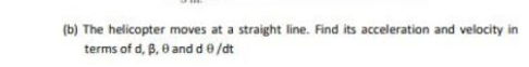 (b) The helicopter moves at a straight line. Find its acceleration and velocity in
terms of d, B, 0 and d 0 /dt
