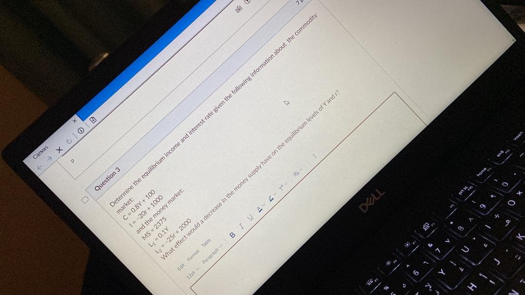 Canvas
Question 3
Determine the equilibrium income and interest rate given the following information about the commodity
market:
C = 0.8Y + 100
|= -20r + 1000
and the money market:
MS = 2375
L, = 0.1Y
L2 =-25r + 2000
What effect would a decrease in the money supply have on the equilibrium levels of Y and r?
Edit Format Table
12pt v Paragraph
BIU
DELL
prt s
9,
o a decrease in the money suin
