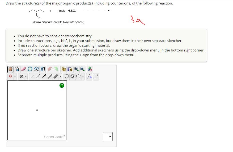 Draw the structure(s) of the major organic product(s), including counterions, of the following reaction.
+ 1 mole H₂SO4
(Draw bisulfate ion with two S=O bonds.)
За
• You do not have to consider stereochemistry.
• Include counter-ions, e.g., Na*, I, in your submission, but draw them in their own separate sketcher.
• If no reaction occurs, draw the organic starting material.
Draw one structure per sketcher. Add additional sketchers using the drop-down menu in the bottom right corner.
• Separate multiple products using the + sign from the drop-down menu.
000
SU
?
ChemDoodle