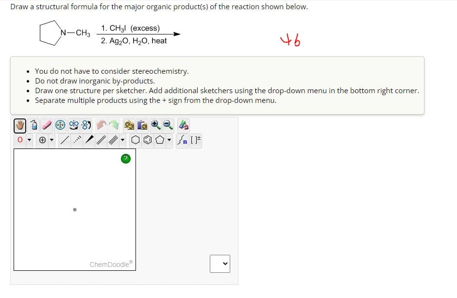 Draw a structural formula for the major organic product(s) of the reaction shown below.
1. CH3l (excess)
N-CH3
2. Ag2O, H2O, heat
46
You do not have to consider stereochemistry.
• Do not draw inorganic by-products.
• Draw one structure per sketcher. Add additional sketchers using the drop-down menu in the bottom right corner.
⚫ Separate multiple products using the + sign from the drop-down menu.
?
ChemDoodle
n
>