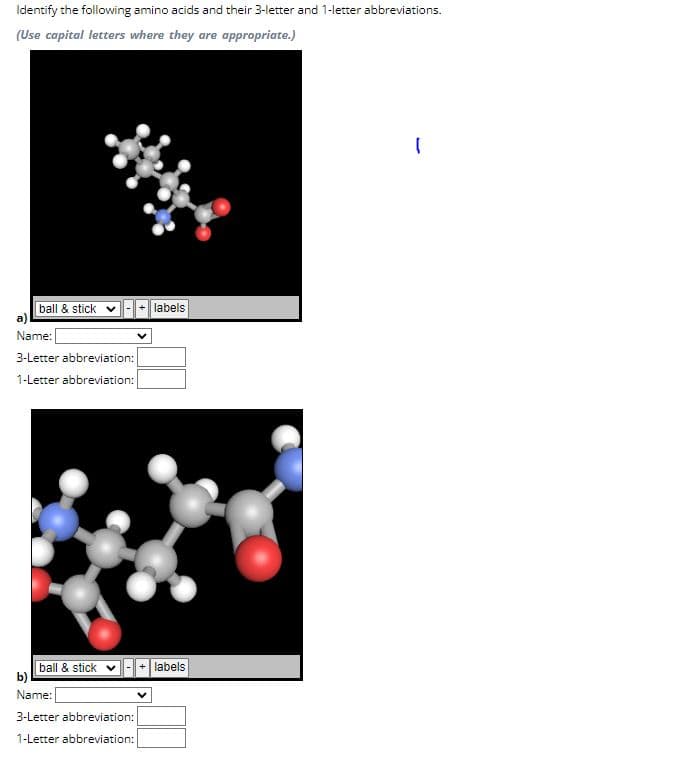 Identify the following amino acids and their 3-letter and 1-letter abbreviations.
(Use capital letters where they are appropriate.)
ball & stick
labels
a)
Name:
3-Letter abbreviation:
1-Letter abbreviation:
ball & stick
labels
b)
Name:
3-Letter abbreviation:
1-Letter abbreviation: