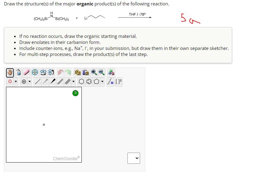 Draw the structure(s) of the major organic product(s) of the following reaction.
H
THF/-78°
(CH3)3Si
`Si(CH3)3
50
If no reaction occurs, draw the organic starting material.
•
Draw enolates in their carbanion form.
• Include counter-ions, e.g., Na*, I, in your submission, but draw them in their own separate sketcher.
• For multi-step processes, draw the product(s) of the last step.
ChemDoodle
n [
>