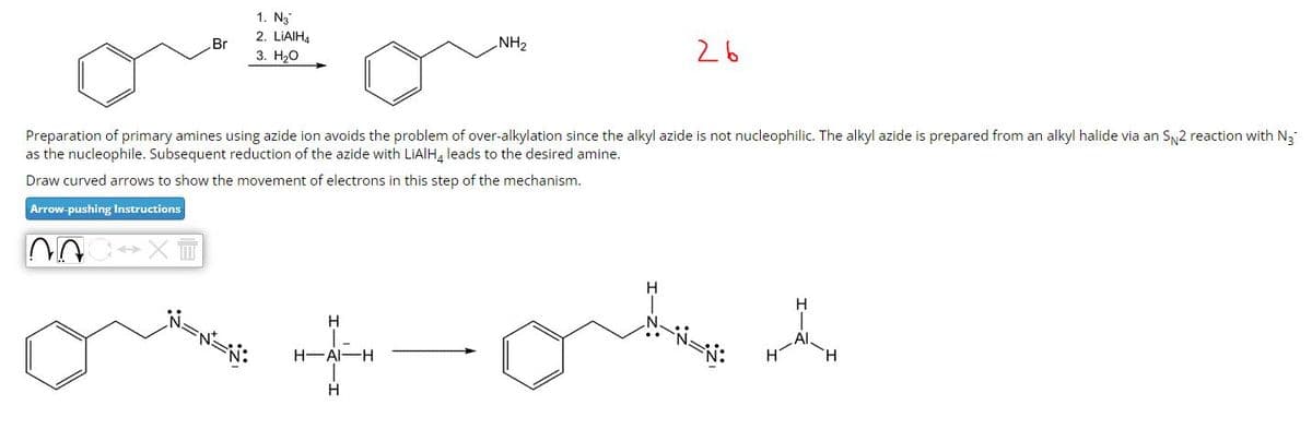 Br
1. N3
2. LiAlH4
3. H₂O
NH₂
26
Preparation of primary amines using azide ion avoids the problem of over-alkylation since the alkyl azide is not nucleophilic. The alkyl azide is prepared from an alkyl halide via an SN2 reaction with N3
as the nucleophile. Subsequent reduction of the azide with LiAlH4 leads to the desired amine.
Draw curved arrows to show the movement of electrons in this step of the mechanism.
Arrow-pushing Instructions
H
|-
H-AI-H
H
H
1
Al.
H