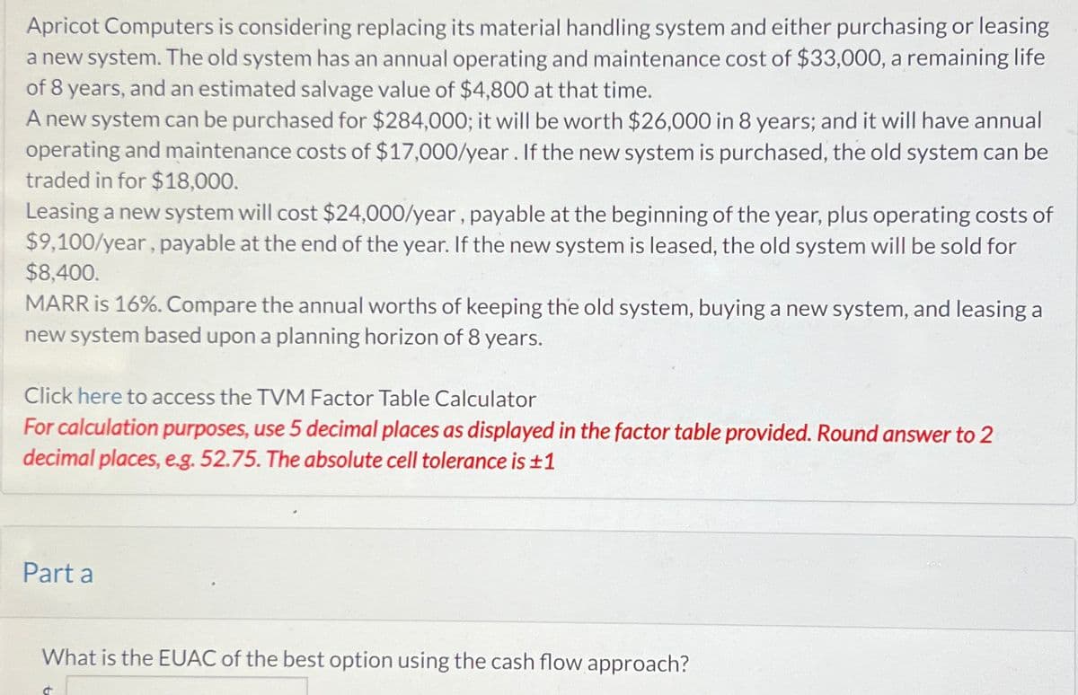 Apricot Computers is considering replacing its material handling system and either purchasing or leasing
a new system. The old system has an annual operating and maintenance cost of $33,000, a remaining life
of 8 years, and an estimated salvage value of $4,800 at that time.
A new system can be purchased for $284,000; it will be worth $26,000 in 8 years; and it will have annual
operating and maintenance costs of $17,000/year. If the new system is purchased, the old system can be
traded in for $18,000.
Leasing a new system will cost $24,000/year, payable at the beginning of the year, plus operating costs of
$9,100/year, payable at the end of the year. If the new system is leased, the old system will be sold for
$8,400.
MARR is 16%. Compare the annual worths of keeping the old system, buying a new system, and leasing a
new system based upon a planning horizon of 8 years.
Click here to access the TVM Factor Table Calculator
For calculation purposes, use 5 decimal places as displayed in the factor table provided. Round answer to 2
decimal places, e.g. 52.75. The absolute cell tolerance is ±1
Part a
What is the EUAC of the best option using the cash flow approach?