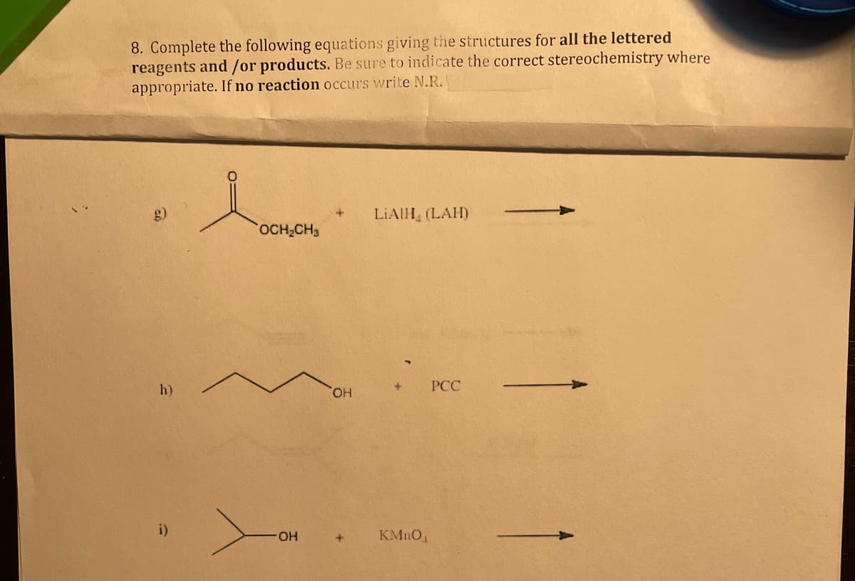8. Complete the following equations giving the structures for all the lettered
reagents and/or products. Be sure to indicate the correct stereochemistry where
appropriate. If no reaction occurs write N.R.
h)
i)
OCH₂CH3
OH
OH
LIAIH (LAH)
+
KMnO₁
PCC