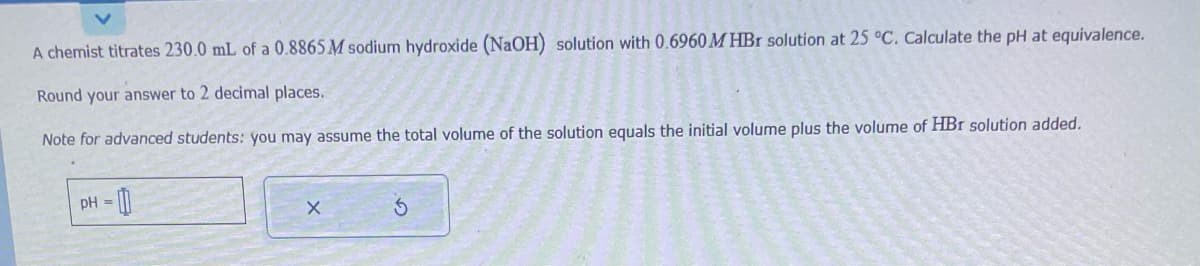 A chemist titrates 230.0 mL of a 0.8865 M sodium hydroxide (NaOH) solution with 0.6960 M HBr solution at 25 °C. Calculate the pH at equivalence.
Round your answer to 2 decimal places.
Note for advanced students: you may assume the total volume of the solution equals the initial volume plus the volume of HBr solution added.
pH =
X