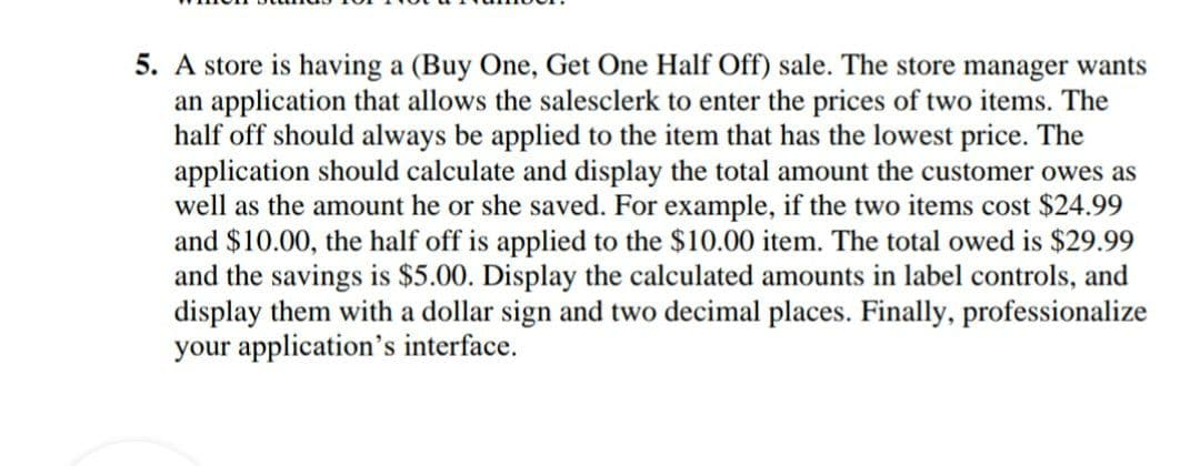 5. A store is having a (Buy One, Get One Half Off) sale. The store manager wants
an application that allows the salesclerk to enter the prices of two items. The
half off should always be applied to the item that has the lowest price. The
application should calculate and display the total amount the customer owes as
well as the amount he or she saved. For example, if the two items cost $24.99
and $10.00, the half off is applied to the $10.00 item. The total owed is $29.99
and the savings is $5.00. Display the calculated amounts in label controls, and
display them with a dollar sign and two decimal places. Finally, professionalize
your application's interface.
