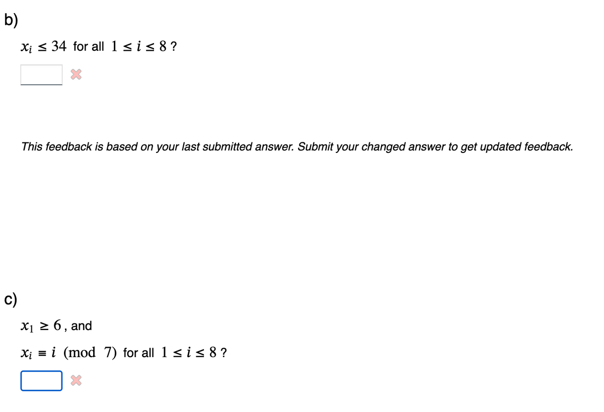 b)
Xi 34 for all 1 ≤ i ≤ 8 ?
This feedback is based on your last submitted answer. Submit your changed answer to get updated feedback.
c)
X1 ≥ 6, and
X₁ = (mod 7) for all 1≤i≤8?