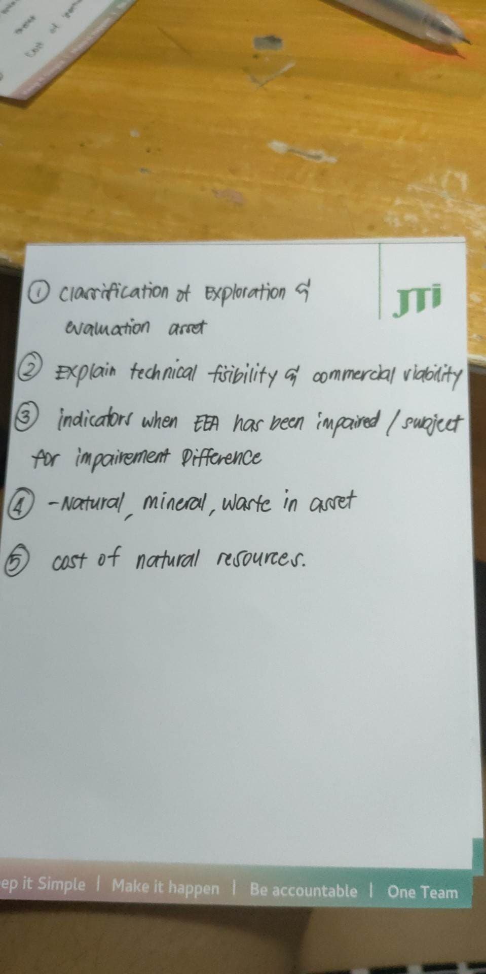 clarification of Exploration
evaluation arret
Explain technical fisibility and commercial viability
indicators when EEA has been impaired / subject
for impairement Difference
4-Natural mineral, warte in asset
cost of natural resources.
ep it Simple Make it happen | Be accountable One Team