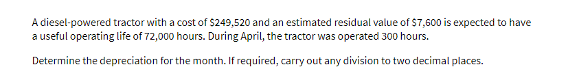 A diesel-powered tractor with a cost of $249,520 and an estimated residual value of $7,600 is expected to have
a useful operating life of 72,000 hours. During April, the tractor was operated 300 hours.
Determine the depreciation for the month. If required, carry out any division to two decimal places.