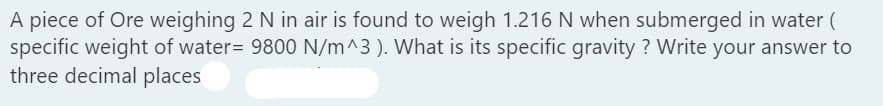 A piece of Ore weighing 2 N in air is found to weigh 1.216 N when submerged in water (
specific weight of water= 9800 N/m^3). What is its specific gravity ? Write your answer to
three decimal places