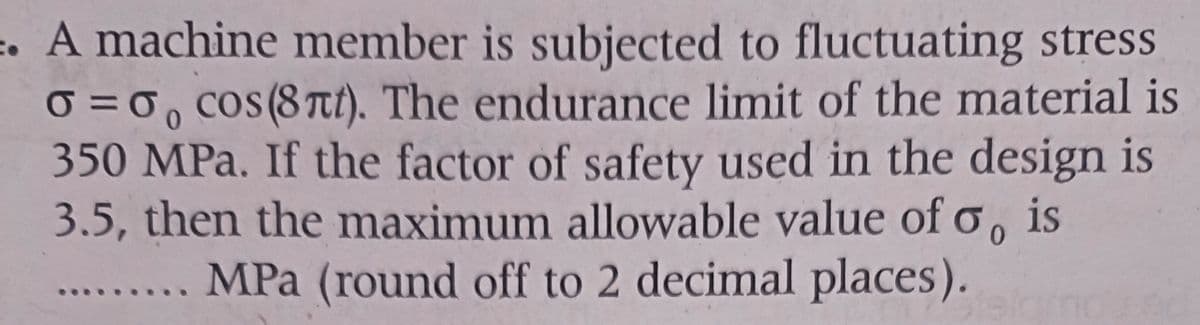 . A machine member is subjected to fluctuating stress
0=0, cos(8nt). The endurance limit of the material is
350 MPa. If the factor of safety used in the design is
3.5, then the maximum allowable value of o, is
MPa (round off to 2 decimal places).
0