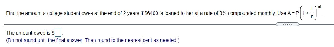 nt
Find the amount a college student owes at the end of 2 years if $6400 is loaned to her at a rate of 8% compounded monthly. Use A = P
1+
.....
The amount owed is $.
(Do not round until the final answer. Then round to the nearest cent as needed.)
