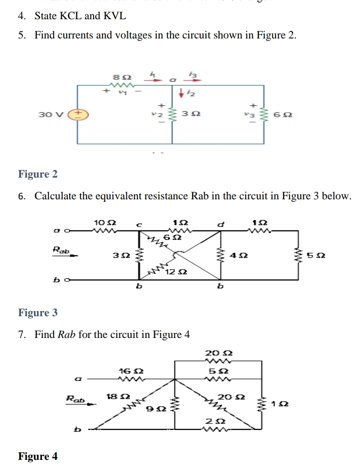 4. State KCL and KVL
5. Find currents and voltages in the circuit shown in Figure 2.
30 V
892
+
13
12
+
+
302
602
Figure 2
6. Calculate the equivalent resistance Rab in the circuit in Figure 3 below.
1052
152
d
152
ww
602
www
Rab
352
b
Im
12 Ω
b
Figure 3
7. Find Rab for the circuit in Figure 4
Figure 4
Rat
16 Ω
ww
182
992
ww
ww
ם.
b
452
20 Ω
5Ω
ww
2012
ΖΩ
www
www
www
1Ω
532