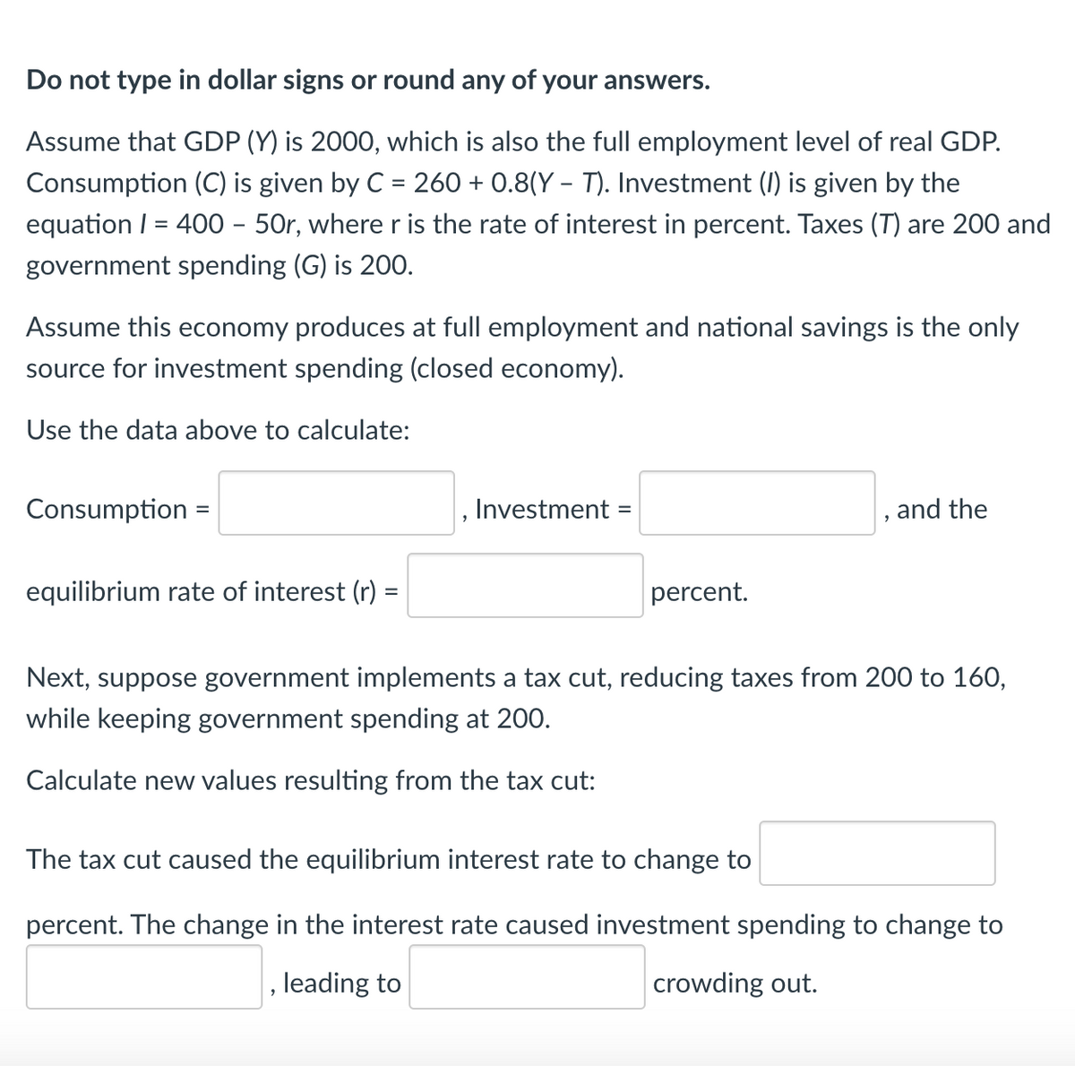 Do not type in dollar signs or round any of your answers.
Assume that GDP (Y) is 2000, which is also the full employment level of real GDP.
Consumption (C) is given by C = 260 + 0.8(Y – T). Investment (1) is given by the
%3D
equation / = 400 – 50r, wherer is the rate of interest in percent. Taxes (T) are 200 and
government spending (G) is 200.
Assume this economy produces at full employment and national savings is the only
source for investment spending (closed economy).
Use the data above to calculate:
Consumption :
, Investment:
, and the
equilibrium rate of interest (r)
percent.
Next, suppose government implements a tax cut, reducing taxes from 200 to 160,
while keeping government spending at 200.
Calculate new values resulting from the tax cut:
The tax cut caused the equilibrium interest rate to change to
percent. The change in the interest rate caused investment spending to change to
leading to
crowding out.
