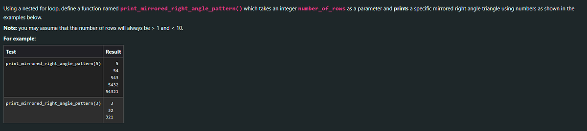 Using a nested for loop, define a function named print_mirrored_right_angle_pattern() which takes an integer number_of_rows as a parameter and prints a specific mirrored right angle triangle using numbers as shown in the
examples below.
Note: you may assume that the number of rows will always be > 1 and < 10.
For example:
Test
print_mirrored_right_angle_pattern (5)
print_mirrored_right_angle_pattern (3)
Result
54
543
5432
54321
3
5
32
321