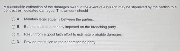 A reasonable estimation of the damages owed in the event of a breach may be stipulated by the parties to a
contract as liquidated damages. This amount should
A. Maintain legal equality between the parties.
B.
Be intended as a penalty imposed on the breaching party.
C. Result from a good faith effort to estimate probable damages.
OD. Provide restitution to the nonbreaching party.