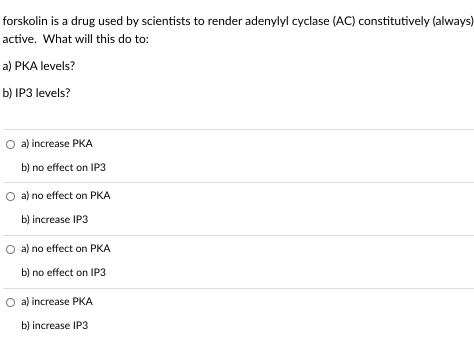 forskolin is a drug used by scientists to render adenylyl cyclase (AC) constitutively (always)
active. What will this do to:
a) PKA levels?
b) IP3 levels?
O a) increase PKA
b) no effect on IP3
O a) no effect on PKA
b) increase IP3
O a) no effect on PKA
b) no effect on IP3
O a) increase PKA
b) increase IP3
