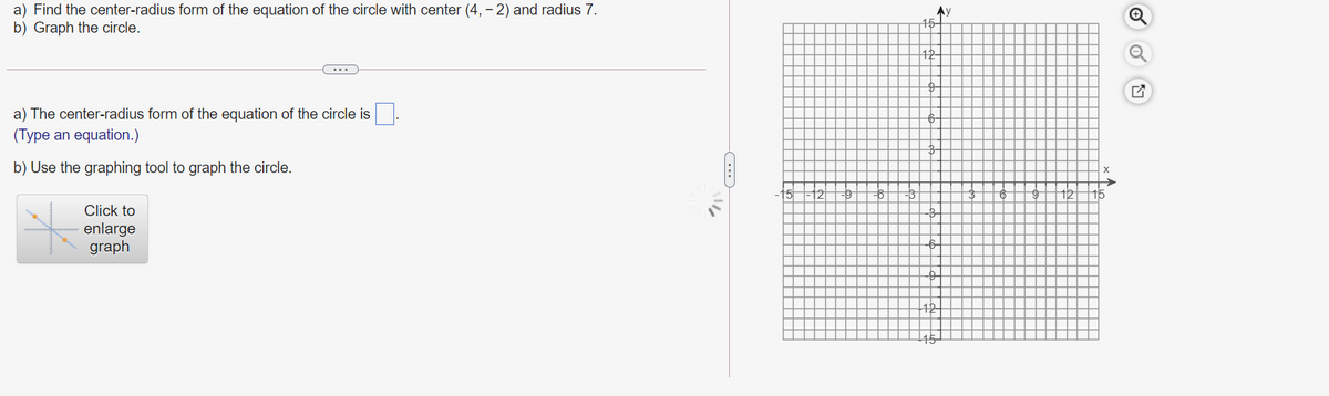 a) Find the center-radius form of the equation of the circle with center (4, - 2) and radius 7.
b) Graph the circle.
15-
a) The center-radius form of the equation of the circle is
(Type an equation.)
b) Use the graphing tool to graph the circle.
15
21
12
Click to
enlarge
graph
42
