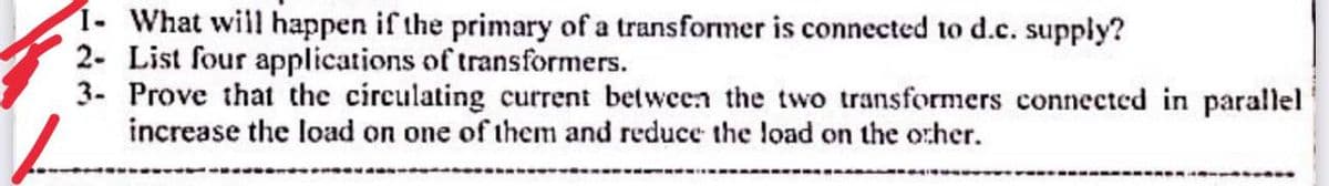 1- What will happen if the primary of a transformer is connected to d.c. supply?
2- List four applications of transformers.
3- Prove that the circulating current between the two transformers connected in parallel
increase the load on one of them and reduce the load on the other.