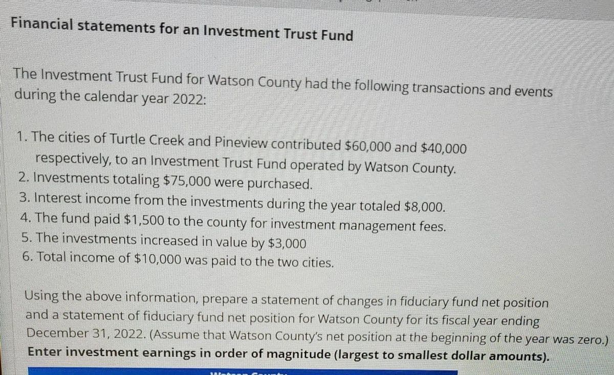 Financial statements for an Investment Trust Fund
The Investment Trust Fund for Watson County had the following transactions and events
during the calendar year 2022:
1. The cities of Turtle Creek and Pineview contributed $60,000 and $40,000
respectively, to an Investment Trust Fund operated by Watson County.
2. Investments totaling $75,000 were purchased.
3. Interest income from the investments during the year totaled $8,000.
4. The fund paid $1,500 to the county for investment management fees.
5. The investments increased in value by $3,000
6. Total income of $10,000 was paid to the two cities.
Using the above information, prepare a statement of changes in fiduciary fund net position
and a statement of fiduciary fund net position for Watson County for its fiscal year ending
December 31, 2022. (Assume that Watson County's net position at the beginning of the year was zero.)
Enter investment earnings in order of magnitude (largest to smallest dollar amounts).