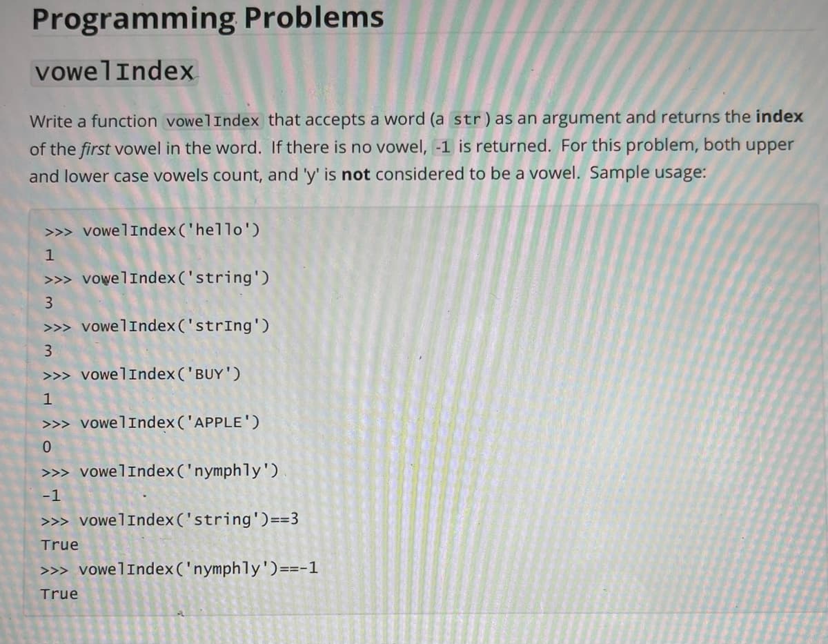 Programming Problems
vowelIndex
Write a function vowelIndex that accepts a word (a str)as an argument and returns the index
of the first vowel in the word. If there is no vowel, -1 is returned. For this problem, both upper
and lower case vowels count, and 'y' is not considered to be a vowel. Sample usage:
>>> vowelIndex ('hello')
>>> vowelIndex ('string')
3
>>> vowelIndex ('strIng')
3.
>>> vowelIndex ('BUY')
1
>>> vowelIndex('APPLE')
0.
>>> vowelIndex ('nymphly')
-1
>>> vowelIndex ('string')==3
True
>>> vowelIndex ('nymphly')==-1
True
