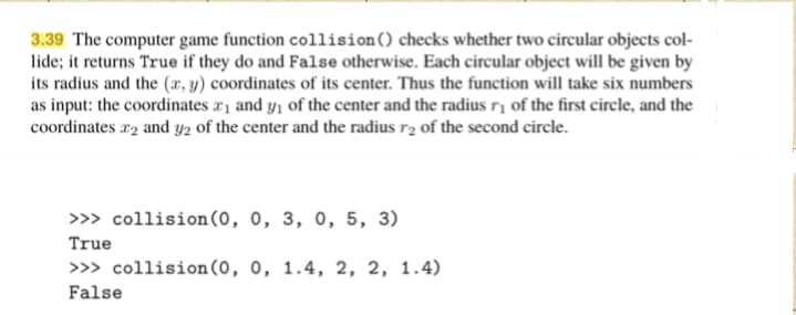 3.39 The computer game function collision() checks whether two circular objects col-
lide; it returns True if they do and False otherwise. Each circular object will be given by
its radius and the (x, y) coordinates of its center. Thus the function will take six numbers
as input: the coordinates a1 and y1 of the center and the radius rį of the first circle, and the
coordinates r2 and y2 of the center and the radius r2 of the second circle.
>> collision(0, 0, 3, 0, 5, 3)
True
>>> collision(0, 0, 1.4, 2, 2, 1.4)
False

