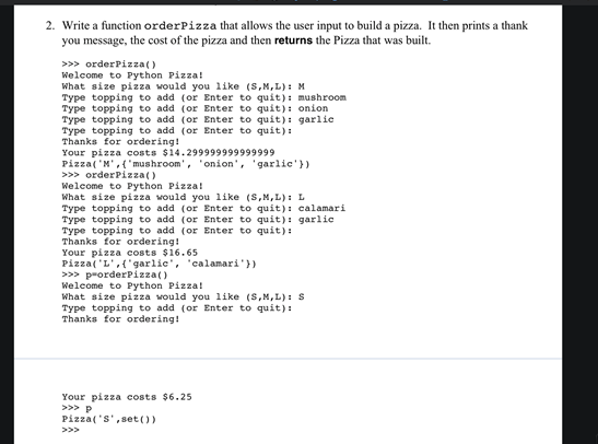 2. Write a function orderPizza that allows the user input to build a pizza. It then prints a thank
you message, the cost of the pizza and then returns the Pizza that was built.
>>> orderPizza()
Welcome to Python Pizza!
What size pizza would you like (S,M,L): M
Type topping to add (or Enter to quit): mushroom
Type topping to add (or Enter to quit): onion
Type topping to add (or Enter to quit): garlic
Type topping to add (or Enter to quit):
Thanks for ordering!
Your pizza costs $14.299999999999999
Pizza('M',{'mushroom', ' onion', 'garlic'})
>>> orderPizza()
Welcome to Python Pizza!
What size pizza would you like (S,M,L): L
Type topping to add (or Enter to quit): calamari
Type topping to add (or Enter to quit): garlic
Type topping to add (or Enter to quit):
Thanks for ordering!
Your pizza costs $16.65
Pizza( 'L',{'garlic', 'calamari'})
>>> prorderPizza()
Welcome to Python Pizza!
What size pizza would you like (S,M,L): s
Type topping to add (or Enter to quit):
Thanks for ordering!
Your pizza costs $6.25
>>> P
Pizza('s',set())
>>>
