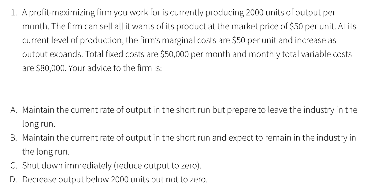 1. A profit-maximizing firm you work for is currently producing 2000 units of output per
month. The firm can sell all it wants of its product at the market price of $50 per unit. At its
current level of production, the firm's marginal costs are $50 per unit and increase as
output expands. Total fixed costs are $50,000 per month and monthly total variable costs
are $80,000. Your advice to the firm is:
A. Maintain the current rate of output in the short run but prepare to leave the industry in the
long run.
B. Maintain the current rate of output in the short run and expect to remain in the industry in
the long run.
C. Shut down immediately (reduce output to zero).
D. Decrease output below 2000 units but not to zero.
