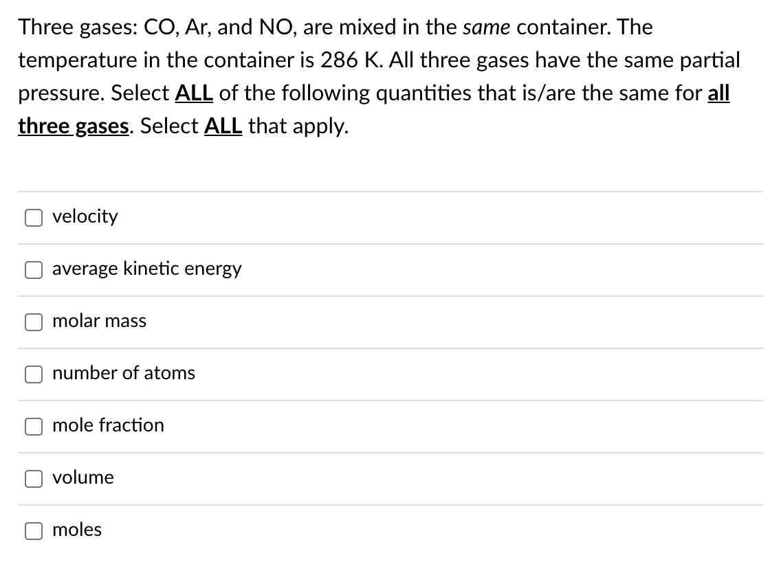 Three gases: CO, Ar, and NO, are mixed in the same container. The
temperature in the container is 286 K. All three gases have the same partial
pressure. Select ALL of the following quantities that is/are the same for all
three gases. Select ALL that apply.
velocity
average kinetic energy
molar masS
number of atoms
mole fraction
volume
moles
