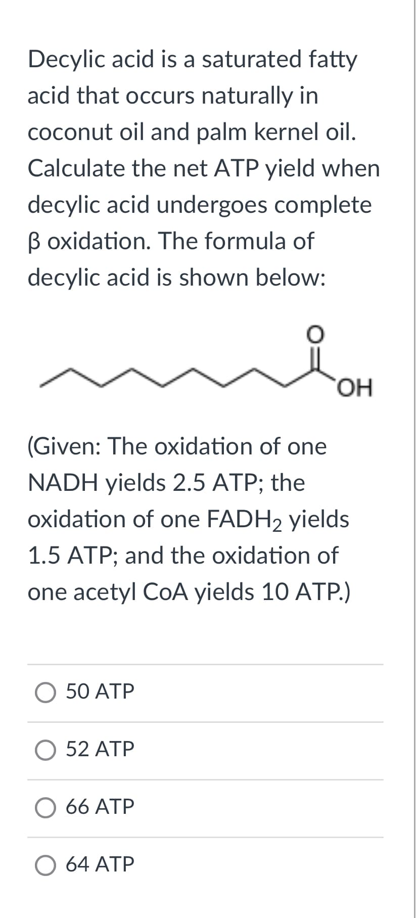 Decylic acid is a saturated fatty
acid that occurs naturally in
coconut oil and palm kernel oil.
Calculate the net ATP yield when
decylic acid undergoes complete
B oxidation. The formula of
decylic acid is shown below:
(Given: The oxidation of one
NADH yields 2.5 ATP; the
oxidation of one FADH2 yields
1.5 ATP; and the oxidation of
one acetyl CoA yields 10 ATP.)
O 50 ATP
O 52 ATP
66 ATP
OH
O 64 ATP
