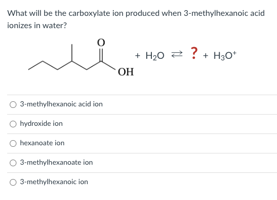 What will be the carboxylate ion produced when 3-methylhexanoic acid
ionizes in water?
3-methylhexanoic acid ion
hydroxide ion
hexanoate ion
3-methylhexanoate ion
O 3-methylhexanoic ion
OH
+ H₂O ? + H3O+
