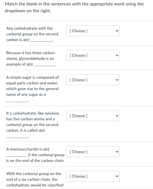 Match the blank in the sentences with the appropriate word using the
dropdown on the right.
Any carbohydrate with the
carbonyl group on the second
carbon is a(n)
Because it has three carbon
atoms, glyceraldehyde is an
example of a(n)_
A simple sugar is composed of
equal parts carbon and water,
which gave rise to the general
name of any sugar as a
If a carbohydrate, like xylulose,
has five carbon atoms and a
carbonyl group on the second
carbon, it is called a(n)
A monosaccharide is a(n)
________if the carbonyl group
is on the end of the carbon chain.
With the carbonyl group on the
end of a six-carbon chain, the
carbohydrate would be classified
[Choose ]
[Choose ]
[Choose ]
[Choose ]
[Choose ]
[Choose ]