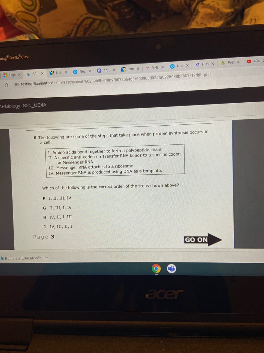 ning Gorilla Glass
Q 4A C X
M Illun x
* VHL X
O Nea x
K! Play x
O Pres x
O 404
H Sign X
SCL X
W llun
O Nea X
b testing.illuminateed.com/assessment/60239b9beff909f8078b6468/603900d02afa0928088b4607/1?rldbqn=1
APBiology_S21_UE4A
6 The following are some of
a cell.
steps that take place when protein synthesis occurs in
I. Amino acids bond together to form a polypeptide chain.
II. A specific anti-codon on Transfer RNA bonds to a specific codon
on Messenger RNA.
III. Messenger RNA attaches to a ribosome.
IV. Messenger RNA is produced using DNA as a template.
Which of the following is the correct order of the steps shown above?
F I, II, III, IV
G II, III, I, Iv
H IV, II, I, III
J IV, III, II, I
Рage 3
GO ON
Illuminate Education TM Inc.
acer
