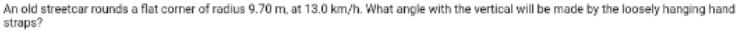 An old streetcar rounds a flat corner of radius 9.70 m, at 13.0 km/h. What angle with the vertical will be made by the loosely hanging hand
straps?
