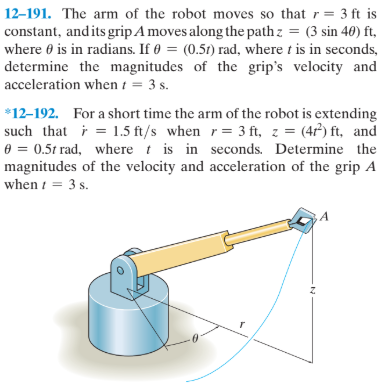 12–191. The arm of the robot moves so that r= 3 ft is
constant, and its grip A moves along the path z = (3 sin 40) ft,
where 0 is in radians. If 0 = (0.51) rad, where t is in seconds,
determine the magnitudes of the grip's velocity and
acceleration when t = 3 s.
*12-192. For a short time the arm of the robot is extending
such that i = 1.5 ft/s when r= 3 ft, z = (47) ft, and
0 = 0.5t rad, where t is in seconds. Determine the
magnitudes of the velocity and acceleration of the grip A
when i = 3 s.
