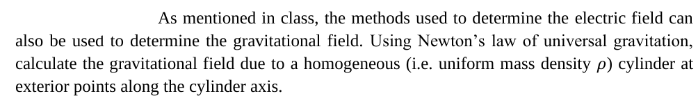 As mentioned in class, the methods used to determine the electric field can
also be used to determine the gravitational field. Using Newton's law of universal gravitation,
calculate the gravitational field due to a homogeneous (i.e. uniform mass density p) cylinder at
exterior points along the cylinder axis.