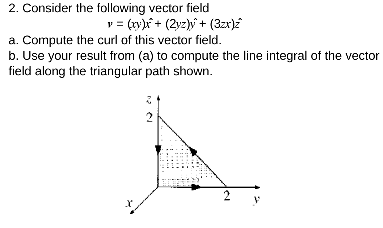 2. Consider the following vector field
v = (xy)x+ (2yz)y+ (3zx)z
a. Compute the curl of this vector field.
b. Use your result from (a) to compute the line integral of the vector
field along the triangular path shown.
X
2
M
..!!!
im
2