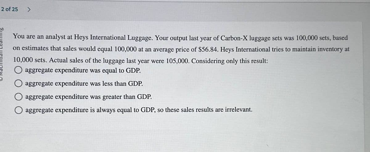 You are an analyst at Heys International Luggage. Your output last year of Carbon-X luggage sets was 100,000 sets, based
on estimates that sales would equal 100,000 at an average price of $56.84. Heys International tries to maintain inventory at
10,000 sets. Actual sales of the luggage last year were 105,000. Considering only this result:
aggregate expenditure was equal to GDP.
aggregate expenditure was less than GDP.
aggregate expenditure was greater than GDP.
aggregate expenditure is always equal to GDP, so these sales results are irrelevant.
2 of 25
>
Яншират ИРИНАРИ