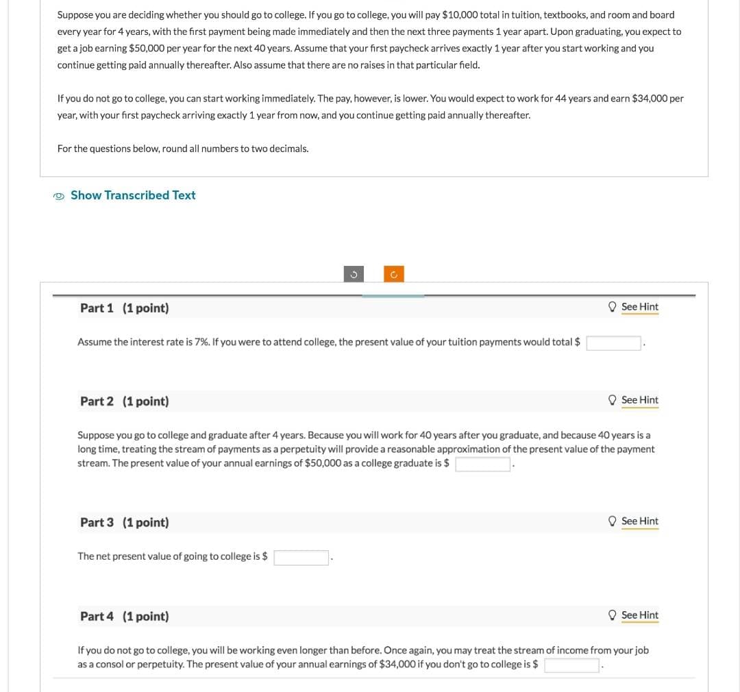 Suppose you are deciding whether you should go to college. If you go to college, you will pay $10,000 total in tuition, textbooks, and room and board
every year for 4 years, with the first payment being made immediately and then the next three payments 1 year apart. Upon graduating, you expect to
get a job earning $50,000 per year for the next 40 years. Assume that your first paycheck arrives exactly 1 year after you start working and you
continue getting paid annually thereafter. Also assume that there are no raises in that particular field.
If you do not go to college, you can start working immediately. The pay, however, is lower. You would expect to work for 44 years and earn $34,000 per
year, with your first paycheck arriving exactly 1 year from now, and you continue getting paid annually thereafter.
For the questions below, round all numbers to two decimals.
Show Transcribed Text
Part 1 (1 point)
Assume the interest rate is 7%. If you were to attend college, the present value of your tuition payments would total $
Part 2 (1 point)
See Hint
See Hint
Suppose you go to college and graduate after 4 years. Because you will work for 40 years after you graduate, and because 40 years is a
long time, treating the stream of payments as a perpetuity will provide a reasonable approximation of the present value of the payment
stream. The present value of your annual earnings of $50,000 as a college graduate is $
Part 3 (1 point)
The net present value of going to college is $
See Hint
Part 4 (1 point)
See Hint
If you do not go to college, you will be working even longer than before. Once again, you may treat the stream of income from your job
as a consol or perpetuity. The present value of your annual earnings of $34,000 if you don't go to college is $