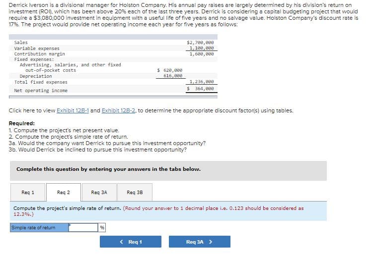 Derrick Iverson is a divisional manager for Holston Company. His annual pay raises are largely determined by his division's return on
investment (ROI). which has been above 20% each of the last three years. Derrick is considering a capital budgeting project that would
require a $3.080,000 investment in equipment with a useful life of five years and no salvage value. Holston Company's discount rate is
17%. The project would provide net operating income each year for five years as follows:
$2, 700, ee0
1,100, e00
1,600, 800
Sales
Variable expenses
Contribution margin
Fixed expenses:
Advertising, salaries, and other fixed
out-of-pocket costs
Depreciation
Total fixed expenses
$ 620,000
616, 000
1,236, 800
$ 364, 800
Net operating income
Click here to view Exhibit 12B-1 and Exhibit 12B-2, to determine the appropriate discount factor(s) using tables.
Requlred:
1. Compute the project's net present value.
2 Compute the project's simple rate of return.
3a. Would the company want Derrick to pursue this investment opportunity?
3b. Would Derrick be inclined to pursue this investment opportunity?
Complete this question by entering your answers in the tabs below.
Req 1
Reg 2
Req 3A
Req 38
Compute the project's simple rate of return. (Round your answer to 1 decimal place i.e. 0.123 should be considered as
12.3%.)
Simple rate of return
< Req 1
Req 3A >
