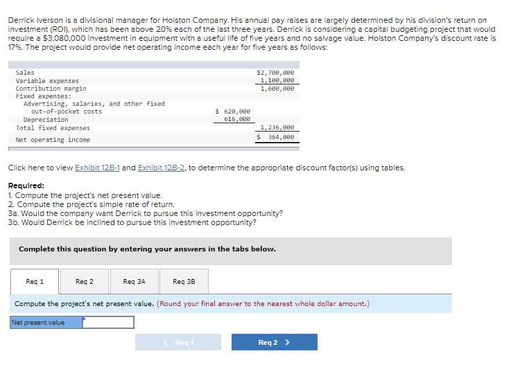 Derrick Iverson is a divisional manager for Holston Company. His annual pay raises are largely determined by his division's return on
investment (ROI), which has been above 20% each of the last three years. Derrick is considering a capital budgeting project that would
require a $3.080,000 investment in equipment with a useful life of five years and no salvage value. Holston Company's discount rate is
17%. The project would provide net operating income each year for five years as follows:
$2, 700, ee0
1,100, 000
Sales
Variable expenses
Contribution margin
Fixed expenses:
Advertising, salaries, and other fixed
out-of-pocket costs
Depreciation
Total fixed expenses
1,600, e00
$ 620,000
616,000
1,236,000
Net operating income
$ 364, 000
Click here to view Exhibit 12B-1 and Exhibit 12B-2. to determine the appropriate discount factor(s) using tables.
Required:
1. Compute the project's net present value.
2 Compute the project's simple rate of return.
3a. Would the company want Derrick to pursue this investment opportunity?
3b. Would Derrick be inclined to pursue this investment opportunity?
Complete this question by entering your answers in the tabs below.
Reg 1
Req 2
Req 3A
Req 38
Compute the project's net present value. (Round your final answer to the nearest whole dollar amount.)
Net present value
< Reg 1
Req 2 >
