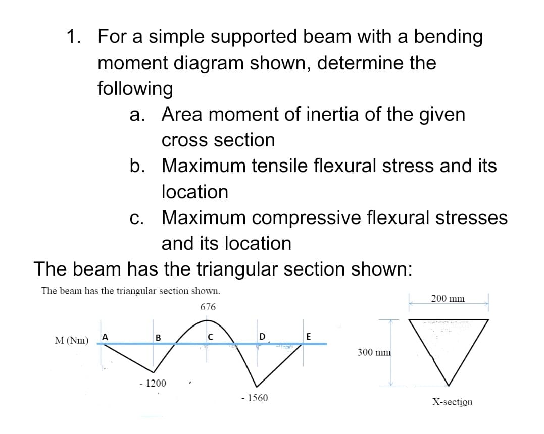 1. For a simple supported beam with a bending
moment diagram shown, determine the
following
a. Area moment of inertia of the given
cross section
b. Maximum tensile flexural stress and its
location
c. Maximum compressive flexural stresses
and its location
The beam has the triangular section shown:
The beam has the triangular section shown.
200 mm
676
E
M (Nm)
300 mm
- 1200
- 1560
X-section
