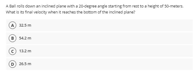 A Ball rolls down an inclined plane with a 20-degree angle starting from rest to a height of 50-meters.
What is its final velocity when it reaches the bottom of the inclined plane?
A 32.5 m
B) 54.2 m
13.2 m
D) 26.5 m
