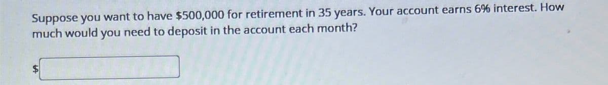 Suppose you want to have $500,000 for retirement in 35 years. Your account earns 6% interest. How
much would you need to deposit in the account each month?