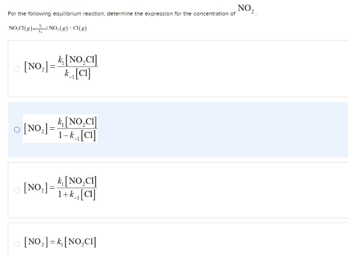 For the following equilibrium reaction, determine the expression for the concentration of
NO,Cl(g) NO, (g) + Cl(g)
○ [NO₂]=
k₁[NO₂CI]
k₁[Cl]
0
[NO]=[NO₂CI]
1-k [Cl]
[NO₂] =
k₁[NO₂C1]
1+k₁[Cl]
[NO₂] = k₁ [NO₂CI]
NO₂