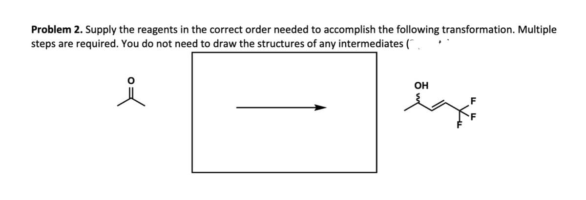 OH
FF
Problem 2. Supply the reagents in the correct order needed to accomplish the following transformation. Multiple
steps are required. You do not need to draw the structures of any intermediates (
