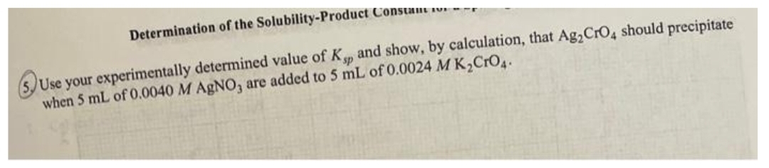 Determination of the Solubility-Product Constant o
Use your experimentally determined value of Ksp and show, by calculation, that Ag₂ CrO4 should precipitate
when 5 mL of 0.0040 M AgNO3 are added to 5 mL of 0.0024 MK₂CrO4.